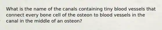 What is the name of the canals containing tiny blood vessels that connect every bone cell of the osteon to blood vessels in the canal in the middle of an osteon?