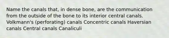 Name the canals that, in dense bone, are the communication from the outside of the bone to its interior central canals. Volkmann's (perforating) canals Concentric canals Haversian canals Central canals Canaliculi