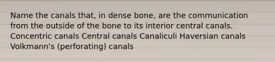 Name the canals that, in dense bone, are the communication from the outside of the bone to its interior central canals. Concentric canals Central canals Canaliculi Haversian canals Volkmann's (perforating) canals