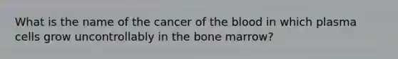 What is the name of the cancer of the blood in which plasma cells grow uncontrollably in the bone marrow?