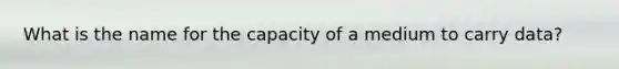 What is the name for the capacity of a medium to carry data?