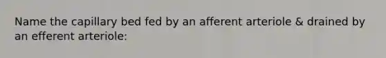 Name the capillary bed fed by an afferent arteriole & drained by an efferent arteriole: