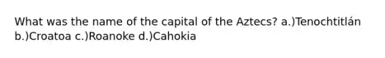 What was the name of the capital of the Aztecs? a.)Tenochtitlán b.)Croatoa c.)Roanoke d.)Cahokia