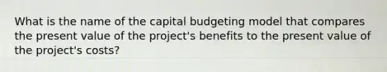 What is the name of the capital budgeting model that compares the present value of the project's benefits to the present value of the project's costs?