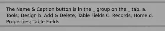 The Name & Caption button is in the _ group on the _ tab. a. Tools; Design b. Add & Delete; Table Fields C. Records; Home d. Properties; Table Fields