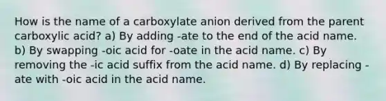 How is the name of a carboxylate anion derived from the parent carboxylic acid? a) By adding -ate to the end of the acid name. b) By swapping -oic acid for -oate in the acid name. c) By removing the -ic acid suffix from the acid name. d) By replacing -ate with -oic acid in the acid name.