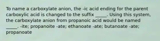 To name a carboxylate anion, the -ic acid ending for the parent carboxylic acid is changed to the suffix _____. Using this system, the carboxylate anion from propanoic acid would be named _____. -ite; propanoite -ate; ethanoate -ate; butanoate -ate; propanoate