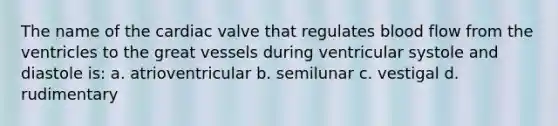 The name of the cardiac valve that regulates blood flow from the ventricles to the great vessels during ventricular systole and diastole is: a. atrioventricular b. semilunar c. vestigal d. rudimentary