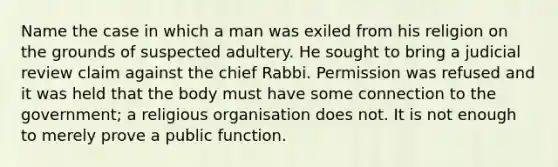 Name the case in which a man was exiled from his religion on the grounds of suspected adultery. He sought to bring a judicial review claim against the chief Rabbi. Permission was refused and it was held that the body must have some connection to the government; a religious organisation does not. It is not enough to merely prove a public function.