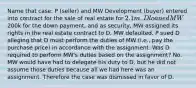 Name that case: P (seller) and MW Development (buyer) entered into contract for the sale of real estate for 2.1m. D loaned MW200k for the down payment, and as security, MW assigned its rights in the real estate contract to D. MW defaulted. P sued D alleging that D must perform the duties of MW (i.e., pay the purchase price) in accordance with the assignment. Was D required to perform MW's duties based on the assignment? No. MW would have had to delegate his duty to D, but he did not assume those duties because all we had here was an assignment. Therefore the case was dismissed in favor of D.