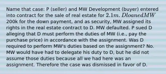 Name that case: P (seller) and MW Development (buyer) entered into contract for the sale of real estate for 2.1m. D loaned MW200k for the down payment, and as security, MW assigned its rights in the real estate contract to D. MW defaulted. P sued D alleging that D must perform the duties of MW (i.e., pay the purchase price) in accordance with the assignment. Was D required to perform MW's duties based on the assignment? No. MW would have had to delegate his duty to D, but he did not assume those duties because all we had here was an assignment. Therefore the case was dismissed in favor of D.