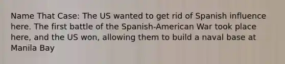 Name That Case: The US wanted to get rid of Spanish influence here. The first battle of the Spanish-American War took place here, and the US won, allowing them to build a naval base at Manila Bay