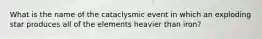 What is the name of the cataclysmic event in which an exploding star produces all of the elements heavier than iron?