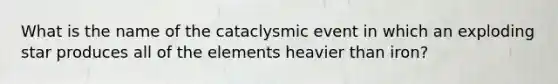 What is the name of the cataclysmic event in which an exploding star produces all of the elements heavier than iron?