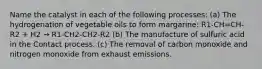 Name the catalyst in each of the following processes: (a) The hydrogenation of vegetable oils to form margarine: R1-CH=CH-R2 + H2 → R1-CH2-CH2-R2 (b) The manufacture of sulfuric acid in the Contact process. (c) The removal of carbon monoxide and nitrogen monoxide from exhaust emissions.