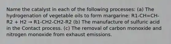 Name the catalyst in each of the following processes: (a) The hydrogenation of vegetable oils to form margarine: R1-CH=CH-R2 + H2 → R1-CH2-CH2-R2 (b) The manufacture of sulfuric acid in the Contact process. (c) The removal of carbon monoxide and nitrogen monoxide from exhaust emissions.