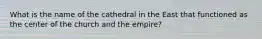 What is the name of the cathedral in the East that functioned as the center of the church and the empire?