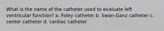 What is the name of the catheter used to evaluate left ventricular function? a. Foley catheter b. Swan-Ganz catheter c. center catheter d. cardiac catheter