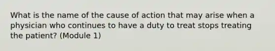 What is the name of the cause of action that may arise when a physician who continues to have a duty to treat stops treating the patient? (Module 1)