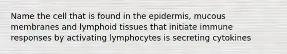 Name the cell that is found in the epidermis, mucous membranes and lymphoid tissues that initiate immune responses by activating lymphocytes is secreting cytokines