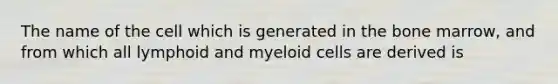 The name of the cell which is generated in the bone marrow, and from which all lymphoid and myeloid cells are derived is