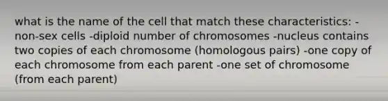 what is the name of the cell that match these characteristics: -non-sex cells -diploid number of chromosomes -nucleus contains two copies of each chromosome (homologous pairs) -one copy of each chromosome from each parent -one set of chromosome (from each parent)