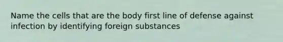 Name the cells that are the body first line of defense against infection by identifying foreign substances