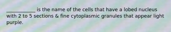 ____________ is the name of the cells that have a lobed nucleus with 2 to 5 sections & fine cytoplasmic granules that appear light purple.