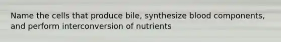 Name the cells that produce bile, synthesize blood components, and perform interconversion of nutrients