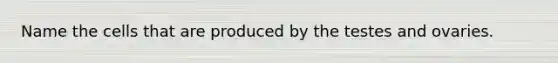 Name the cells that are produced by the testes and ovaries.
