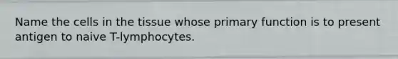 Name the cells in the tissue whose primary function is to present antigen to naive T-lymphocytes.