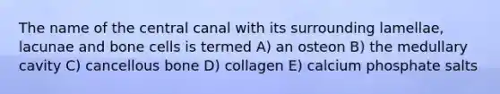 The name of the central canal with its surrounding lamellae, lacunae and bone cells is termed A) an osteon B) the medullary cavity C) cancellous bone D) collagen E) calcium phosphate salts