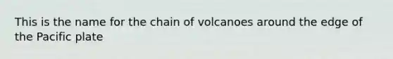 This is the name for the chain of volcanoes around the edge of the Pacific plate