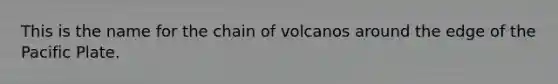 This is the name for the chain of volcanos around the edge of the Pacific Plate.