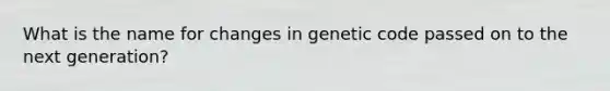 What is the name for changes in genetic code passed on to the next generation?