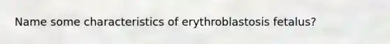 Name some characteristics of erythroblastosis fetalus?