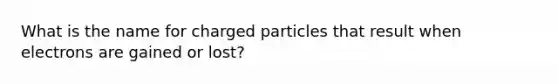 What is the name for charged particles that result when electrons are gained or lost?