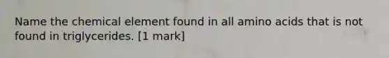 Name the chemical element found in all amino acids that is not found in triglycerides. [1 mark]