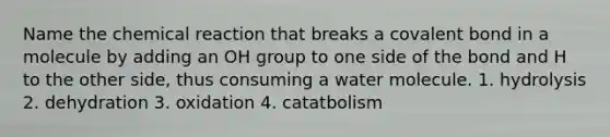 Name the chemical reaction that breaks a covalent bond in a molecule by adding an OH group to one side of the bond and H to the other side, thus consuming a water molecule. 1. hydrolysis 2. dehydration 3. oxidation 4. catatbolism