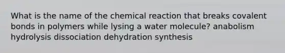 What is the name of the chemical reaction that breaks covalent bonds in polymers while lysing a water molecule? anabolism hydrolysis dissociation dehydration synthesis