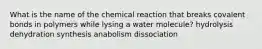 What is the name of the chemical reaction that breaks covalent bonds in polymers while lysing a water molecule? hydrolysis dehydration synthesis anabolism dissociation