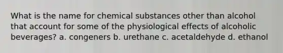 What is the name for chemical substances other than alcohol that account for some of the physiological effects of alcoholic beverages? a. congeners b. urethane c. acetaldehyde d. ethanol