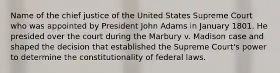 Name of the chief justice of the United States Supreme Court who was appointed by President John Adams in January 1801. He presided over the court during the Marbury v. Madison case and shaped the decision that established the Supreme Court's power to determine the constitutionality of federal laws.