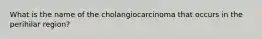 What is the name of the cholangiocarcinoma that occurs in the perihilar region?