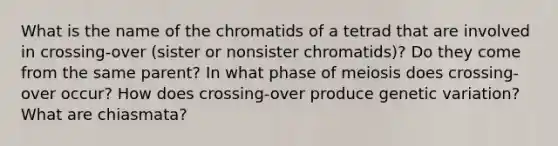 What is the name of the chromatids of a tetrad that are involved in crossing-over (sister or nonsister chromatids)? Do they come from the same parent? In what phase of meiosis does crossing-over occur? How does crossing-over produce genetic variation? What are chiasmata?