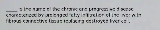 _____ is the name of the chronic and progressive disease characterized by prolonged fatty infiltration of the liver with fibrous <a href='https://www.questionai.com/knowledge/kYDr0DHyc8-connective-tissue' class='anchor-knowledge'>connective tissue</a> replacing destroyed liver cell.