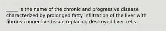 _____ is the name of the chronic and progressive disease characterized by prolonged fatty infiltration of the liver with fibrous connective tissue replacing destroyed liver cells.