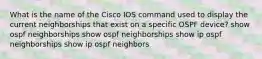 What is the name of the Cisco IOS command used to display the current neighborships that exist on a specific OSPF device? show ospf neighborships show ospf neighborships show ip ospf neighborships show ip ospf neighbors