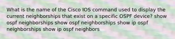 What is the name of the Cisco IOS command used to display the current neighborships that exist on a specific OSPF device? show ospf neighborships show ospf neighborships show ip ospf neighborships show ip ospf neighbors