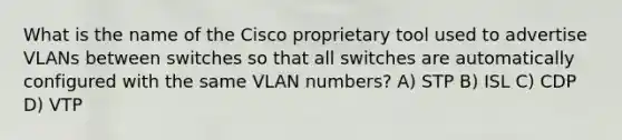 What is the name of the Cisco proprietary tool used to advertise VLANs between switches so that all switches are automatically configured with the same VLAN numbers? A) STP B) ISL C) CDP D) VTP